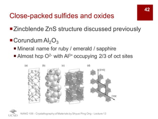 Close-packed sulfides and oxides
¡Zincblende ZnS structure discussed previously
¡Corundum Al2O3
¡ Mineral name for ruby / emerald / sapphire
¡ Almost hcp O2- with Al3+ occupying 2/3 of oct sites
NANO 106 - Crystallography ofMaterials by Shyue Ping Ong - Lecture 13
42
 