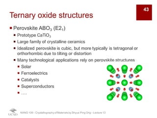 Ternary oxide structures
¡ Perovskite ABO3 (E21)
¡ Prototype CaTiO3
¡ Large family of crystalline ceramics
¡ Idealized perovskite is cubic, but more typically is tetragonal or
orthorhombic due to tilting or distortion
¡ Many technological applications rely on perovskite structures
¡ Solar
¡ Ferroelectrics
¡ Catalysts
¡ Superconductors
¡ ….
NANO 106 - Crystallography ofMaterials by Shyue Ping Ong - Lecture 13
43
 