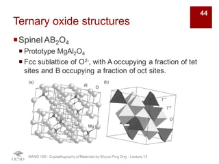Ternary oxide structures
¡Spinel AB2O4
¡ Prototype MgAl2O4
¡ Fcc sublattice of O2-, with A occupying a fraction of tet
sites and B occupying a fraction of oct sites.
NANO 106 - Crystallography ofMaterials by Shyue Ping Ong - Lecture 13
44
 
