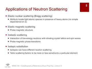 Applications of Neutron Scattering
¡ Elastic nuclear scattering (Bragg scattering)
¡ Ability to locate light atomic species in presence of heavy atoms (no simple
dependence on Z)
¡ Elastic magnetic scattering
¡ Probe magnetic structure
¡ Inelastic scattering
¡ Interaction of low-energy neutrons with vibrating crystal lattice and spin waves
¡ Probe magnetic phase transitions
¡ Isotopic substitution
¡ Isotopes can have different neutron scattering
¡ Tailor scattering factors to be more or less sensitive to a particular element
NANO 106 - Crystallography ofMaterials by Shyue Ping Ong - Lecture 13
5
 
