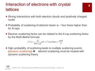 Interaction of electrons with crystal
lattices
¡ Strong interactions with both electron clouds and positively charged
nuclei
¡ Probability of scattering of electron beam is ~ four times higher than
for X-rays
¡ Electron scattering factor can be related to the X-ray scattering factor
by the Moth-Bethe formula:
¡ High probability of scattering leads to multiple scattering events
(dynamic scattering) è electron scattering must be treated with
dynamic scattering theory
NANO 106 - Crystallography ofMaterials by Shyue Ping Ong - Lecture 13
f el
(s) =
e
16π 2
ε0 s
2
[Z − f X
(s)] where s =
sinθ
λ
9
 