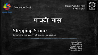 Team: Paanchvi Pass
IIT Kharagpur
September, 2013
Keshav Ratan
Arpan Ahuja
Vinayak Anand
Abhishek Garg
Anurag Ningwal
Stepping Stone
Enhancing the quality of primary education
पाांचवी पास
 