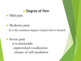  Degree of Pain
 Mild pain.
 Moderate pain.
It is the common degree of pain that is treated.
 Severe pain
it is intolerable
unprovoked vocalization
chance of self mutilation
 
