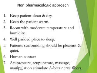 Non pharmacologic approach
1. Keep patient clean & dry.
2. Keep the patient warm.
3. Room with moderate temperature and
humidity.
4. Well padded place to sleep.
5. Patients surrounding should be pleasant &
quiet.
6. Human contact
7. Acupressure, acupuncture, massage,
manipulation stimulate A-beta nerve fibers.
 