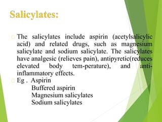 The salicylates include aspirin (acetylsalicylic
acid) and related drugs, such as magnesium
salicylate and sodium salicylate. The salicylates
have analgesic (relieves pain), antipyretic(reduces
elevated body tem-perature), and anti-
inflammatory effects.
Eg . Aspirin
Buffered aspirin
Magnesium salicylates
Sodium salicylates
 