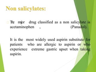 The major drug classified as a non salicylate is
acetaminophen , (Panadol).
It is the most widely used aspirin substitute for
patients who are allergic to aspirin or who
experience extreme gastric upset when taking
aspirin.
 