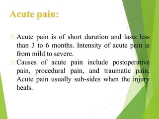 Acute pain is of short duration and lasts less
than 3 to 6 months. Intensity of acute pain is
from mild to severe.
Causes of acute pain include postoperative
pain, procedural pain, and traumatic pain.
Acute pain usually sub-sides when the injury
heals.
 