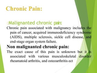 Malignanted chronic pain:
Chronic pain associated with malignancy includes the
pain of cancer, acquired immunodeficiency syndrome
(AIDS), multiple sclerosis, sickle cell disease, and
end-stage organ system failure.
Non malignanted chronic pain:
The exact cause of this pain is unknown but it is
associated with various musculoskeletal disorder
rheumatoid arthritis, and osteoarthritis ect
 