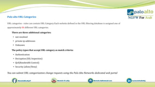 Palo alto URL Categories
You can submit URL categorization change requests using the Palo Alto Networks dedicated web portal
URL categories - rules can contain URL Category Each website defined in the URL filtering database is assigned one of
approximately 84 different URL categories.
There are three additional categories:
• not‐resolved
• private‐ip‐addresses
• Unknown
The policy types that accept URL category as match criteria:
• Authentication
• Decryption (SSL Inspection)
• QoS(Bandwidth Control)
• Security (allow/Deny)
 