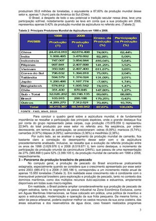 3
produziram 59,8 milhões de toneladas, o equivalente a 87,60% da produção mundial desse
setor e, apenas 1 (hum) país da América do Sul (Chile).
O Brasil, a despeito de todo o seu potencial e tradição secular nessa área, teve uma
participação sofrível, notadamente quando se leva em conta que a sua produção em 2008,
representou apenas 0,42% da produção mundial da aqüicultura no referido ano. (Tabela 2)
Tabela 2: Principais Produtores Mundial de Aqüicultura em 1998 e 2008.
Para concluir o quadro geral sobre a aqüicultura mundial, é de fundamental
importância se ressaltar a participação das principais espécies, onde o grande destaque fica
por conta do grupo representado pelas carpas, cuja produção (15.678.059 t) representou
22,94% do total produzido por esse setor no referido ano. Na seqüência, por ordem
decrescente, em termos de participação, se posicionaram: ostras (6,09%); mariscos (5,74%);
camarões (4,97%) tilápias (4,09%); salmonídeos (3,36%) e mexilhões (2,38%).
Por outro lado, ao se analisar o segmento da produção mundial de camarão, fica
bastante claro a correlação do desempenho desse setor com o da aqüicultura
precedentemente analisado. Inclusive, se ressalta que a evolução da referida produção entre
os anos de 1998 (3.629.976 t) e 2008 (6.519.671 t), tem como destaque, o incremento da
participação da produção oriunda da carcinicultura (244%), que passou de uma representação
de 27% (985.898 t) para 52% (3.399.105 t), da produção mundial de camarão em 1998 e 2008,
respectivamente.
3 – Panorama da produção brasileira de pescado
No computo geral, a produção de pescado do Brasil encontra-se praticamente
estagnada, especialmente quando se considera que o crescimento apresentado por esse setor
entre 2003 (985.412 t) e 2008 (1.065.186 t), correspondeu a um incremento médio anual de
apenas 15.955 toneladas (Tabela 3). Em realidade esse crescimento não é condizente com o
imensurável potencial brasileiro para exploração e produção de pescado, tanto no contexto dos
domínios marítimos, como dos múltiplos recursos dulci-aqüícolas e estuarinos, amplamente
disponíveis em todas suas macro-regiões.
Em realidade, o Brasil poderia ampliar consideravelmente sua produção de pescado de
origem extrativa, tanto no segmento da pesca industrial na Zona Econômica Exclusiva, como
em Águas Marítimas Internacionais, se fosse colocado em prática, uma política de incentivo e
apoio a estruturação, modernização e operação da sua frota pesqueira. Da mesma forma, o
setor da pesca artesanal, poderia explorar melhor os vastos recursos da sua zona costeira, das
áreas estuarinas e dos reservatórios de água doce, caso fossem realizados programas
 