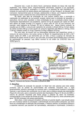 7
Enquanto isso, o país do eterno futuro, permanece deitado em berço não mais tão
esplêndido, mas mesmo assim, vergonhosamente adormecido, negando à sua população,
oportunidades de negócios, empregos e o acesso a um alimento de vital importância, no
contexto do suprimento de ácidos graxos poli-insaturados, do tipo Omega-3, de elevado valor
nutricional, imprescindível para as crianças, adolescentes e idosos, com inegáveis benefícios
neurológicos e para a saúde dos seus consumidores de uma maneira geral.
No Brasil, pela falta de priorização de uma política pública para a promoção e
viabilização da exploração da sua grande vocação natural para a produção de pescados, a
aqüicultura, tem-se como resultado, a triste constatação de que a produção própria mais às
importações disponibilizaram aos brasileiros, apenas 6,0 kg de pescado per capita em 2007,
bem abaixo da média mundial (17,0 kg/ano) e, pouco mais de 10% do que consumiu, por
exemplo, cada habitante de Portugal, (57 kg) no referido ano. Nesse mesmo contexto, se
ressalta que em 2008, o consumo per capita/ano de camarão no Brasil (440 g), foi bem abaixo
da média mundial (790 g) e muito aquém do consumo registrado pelo México (1,58 kg), China
(1,80 kg), Estados Unidos (2,14 kg), Espanha (3,47kg) e Bélgica (4,02 kg).
Por outro lado, de acordo com as Associações Nacionais das respectivas carnes, o
consumo de carne bovina e de outras carnes no Brasil, foi respectivamente de 36,9 e 52,7
kg/per capita em 2008, o que demonstra por um lado, a força e pujança do mercado de
proteínas de origem animal no país e, por outro lado, as amplas oportunidades para o aumento
da participação de pescado, cujo déficit nominal foi da ordem de 2.052.452 t/ano em
2008(Figura 5).
Figura 6 - Consumo de Carnes e Pescados no Brasil em 2008
4 –Desafios
A realidade da produção de pescado no Brasil tem sido adversa para toda cadeia
produtiva, pois as perdas de oportunidades são evidentes. Enquanto isso, a ação
governamental, prioriza a promoção do consumo sem o correspondente incentivo à produção
nacional, o que inclusive tem contribuído, de um lado, para a drástica redução das exportações
(Figura 6) e de outro, para o crescente aumento das importações (Figura 7). No ano de 2009, o
volume de pescado importado pelo Brasil atingiu o patamar de 239,5 mil toneladas,
correspondente a uma sangria de divisas de US$ 715 milhões (Figura 8), cifras suficientes para
gerar 150.000 empregos nos paises exportadores.
Além disso, o setor pesqueiro brasileiro enfrenta um grande desafio, cuja solução passa
por uma mudança radical na concepção e administração da atual política pesqueira, que deve
levar em consideração na definição das prioridades, o histórico setorial, os exemplos exitosos e
a expertise nacional, que precisam ser aproveitados, valorizados e incentivados. Limitando a
 