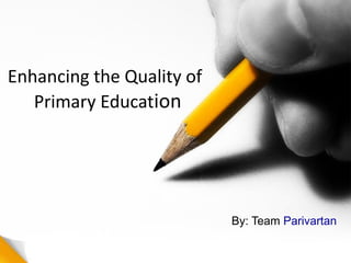 Enhancing the Quality of
Primary Education
By: Team Parivartan
 