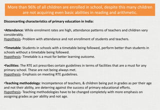 More than 96% of all children are enrolled in school, despite this many children
are not acquiring even basic abilities in reading and arithmetic.
Disconcerting characteristics of primary education in India:
•Attendance: While enrolment rates are high, attendance patterns of teachers and children vary
considerably.
Hypothesis- Problem with attendance and not enrollment of students and teachers.
•Timetable: Students in schools with a timetable being followed, perform better than students in
schools without a timetable being followed.
Hypothesis- Timetable is a must for better learning outcome.
•Facilities: The RTE act prescribes certain guidelines in terms of facilities that are a must for any
primary school. These are not being always met.
Hypothesis- Emphasis on meeting RTE guidelines.
•Teaching methodology: Incompetence of teachers, & children being put in grades as per their age
and not their ability, are deterring against the success of primary educational efforts.
Hypothesis- Teaching methodologies have to be changed completely with more emphasis on
assigning grades as per ability and not age.
 