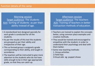 Morning session
Target audience: The students
Aim: Sorting of students as per their
ability instead of age.
• A standardized test designed specially for
each grade is conducted for all the
students.
• As per the results of this test the students
are grouped as per their ability and
irrespective of their age.
• This so formed group is assigned a grade
corresponding to their ability, and taught in
accordance.
• The teachers will be instructed to give more
attention to the students who do not have
skills enough to be in their age appropriate
grade, so that they can catch up.
Afternoon session
Target audience: The teachers
Aim: Training of teachers in better
transaction methods of education.
• Teachers are trained to explain the concepts
better, using common place examples and
creative methods.
• They would be trained and encouraged to
empathize with the student, in order to
understand their psychology and deal with
them better.
• Some new teaching methods-
1. Group activities
2.Field trips
3.Visual aids eg- puppet shows
Function details of the camp
 