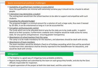 • Availability of qualified team members in every district
Since the qualification are minimal with extremely lucrative pay it should not be a hassle to attract
people.
• A demotion may demoralize a student
The visiting team would train the school teachers to be able to support and empathize with such
students.
• Exceeding the allocated budget
The proposed budget is a minimal amount for a solution of such a large scale, thus even if exceed
by 20-30%, it can be entertained as long as it can be accounted for.
• Corruption and bureaucratic control
The funds which are to be allocated district wise by the state are to be made public in explicit
detail as to their purpose. Furthermore a website and a helpline would be made active for every
state, for any queries and grievances ensuring greater transparency.
• Absenteeism of school teachers from the camp
The camp is to be made mandatory for the teachers, and absentees should be dealt with strictly.
• Absenteeism of team members
The team members would be allotted a fixed no of holidays exceeding which they will be penalized.
Furthermore their attendance shall be directly reported to the State(Minister for education), and
would be dealt with strictly.
Socio-economical-political challenges
• The helpline is a good way of mitigating many probable problems.
• Reports being drafted and submitted by the team on each group they handle, and also by the Govt.
officials responsible for inspection.
• A good supervision of the project at both the state level, and the union level.
Mitigation
 