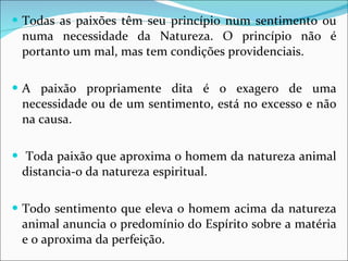 Todas as paixões têm seu princípio num sentimento ou numa necessidade da Natureza. O princípio não é portanto um mal, mas tem condições providenciais. A paixão propriamente dita é o exagero de uma necessidade ou de um sentimento, está no excesso e não na causa. Toda paixão que aproxima o homem da natureza animal distancia-o da natureza espiritual.  Todo sentimento que eleva o homem acima da natureza animal anuncia o predomínio do Espírito sobre a matéria e o aproxima da perfeição. 