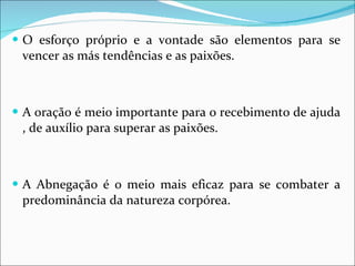 O esforço próprio e a vontade são elementos para se vencer as más tendências e as paixões. A oração é meio importante para o recebimento de ajuda , de auxílio para superar as paixões. A Abnegação é o meio mais eficaz para se combater a predominância da natureza corpórea. 