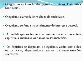O egoísmo está no fundo de todos os vícios. Daí deriva todo o mal. O egoísmo é a verdadeira chaga da sociedade. O egoísmo se funda no sentimento do interesse pessoal. À medida que os homens se instruem acerca das coisas espirituais, menos valor dão às coisas materiais. Os Espíritos se despojam do egoísmo, assim como dos outros vício, depurando-se através de reencarnações sucessivas. 
