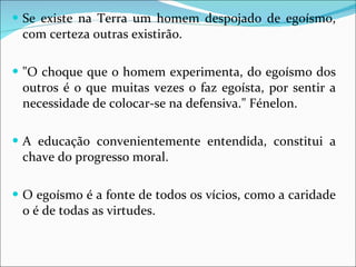 Se existe na Terra um homem despojado de egoísmo, com certeza outras existirão. "O choque que o homem experimenta, do egoísmo dos outros é o que muitas vezes o faz egoísta, por sentir a necessidade de colocar-se na defensiva." Fénelon. A educação convenientemente entendida, constitui a chave do progresso moral. O egoísmo é a fonte de todos os vícios, como a caridade o é de todas as virtudes. 
