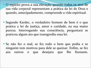 O espírito prova a sua elevação quando todos os atos de sua vida corporal representam a prática da lei de Deus e quando, antecipadamente, compreende a vida espiritual.  Segundo Kardec, o verdadeiro homem de bem é o que pratica a lei de justiça, amor e caridade, na sua maior pureza. Interrogando sua consciência, perguntará se praticou algum ato que transgrediu essa lei.  Se não fez o mal, se fez todo o bem que podia e se ninguém tem motivos para dele se queixar. Enfim, se fez aos outros o que desejara que lhe fizessem. 