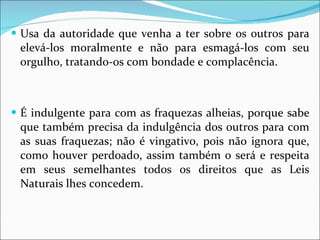 Usa da autoridade que venha a ter sobre os outros para elevá-los moralmente e não para esmagá-los com seu orgulho, tratando-os com bondade e complacência. É indulgente para com as fraquezas alheias, porque sabe que também precisa da indulgência dos outros para com as suas fraquezas; não é vingativo, pois não ignora que, como houver perdoado, assim também o será e respeita em seus semelhantes todos os direitos que as Leis Naturais lhes concedem.  