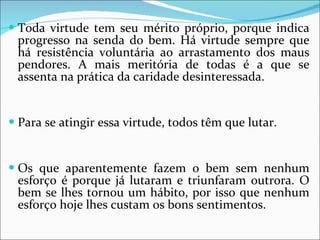 Toda virtude tem seu mérito próprio, porque indica progresso na senda do bem. Há virtude sempre que há resistência voluntária ao arrastamento dos maus pendores. A mais meritória de todas é a que se assenta na prática da caridade desinteressada. Para se atingir essa virtude, todos têm que lutar.  Os que aparentemente fazem o bem sem nenhum esforço é porque já lutaram e triunfaram outrora. O bem se lhes tornou um hábito, por isso que nenhum esforço hoje lhes custam os bons sentimentos.  
