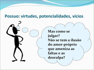Possuo: virtudes, potencialidades, vícios … Mas como se julgar? Não se tem a ilusão do amor-próprio que ameniza as faltas e as desculpa? 