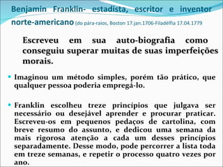 Benjamin Franklin- estadista, escritor e inventor norte-americano  (do pára-raios, Boston 17.jan.1706-Filadélfia 17.04.1779   Imaginou um método simples, porém tão prático, que qualquer pessoa poderia empregá-lo. Franklin escolheu treze princípios que julgava ser necessário ou desejável aprender e procurar praticar. Escreveu-os em pequenos pedaços de cartolina, com breve resumo do assunto, e dedicou uma semana da mais rigorosa atenção a cada um desses princípios separadamente. Desse modo, pode percorrer a lista toda em treze semanas, e repetir o processo quatro vezes por ano. Escreveu em sua auto-biografia como  conseguiu superar muitas de suas imperfeições morais. 
