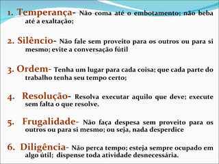 1. Temperança -   Não coma até o embotamento; não beba até a exaltação; 2. Silêncio -  Não fale sem proveito para os outros ou para si mesmo; evite a conversação fútil 3. Ordem-   Tenha um lugar para cada coisa; que cada parte do trabalho tenha seu tempo certo; 4.  Resolução -   Resolva executar aquilo que deve; execute sem falta o que resolve. 5.  Frugalidade-   Não faça despesa sem proveito para os outros ou para si mesmo;   ou seja, nada desperdice 6.  Diligência-   Não perca tempo; esteja sempre ocupado em algo útil;  dispense toda atividade desnecessária. 