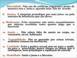 7 .  Sinceridade - Não use de artifícios enganosos; pense de maneira reta e  justa e, quando falar, fale de  acordo. 8.  Justiça-  A ninguém prejudique por mau juízo, ou pela omissão de benefícios que são dever. 9. Moderação -  Evite extremos; não nutra ressentimentos por injúrias recebidas tanto quanto julga que o merecem 10. Asseio  –  Não tolere falta de asseio no corpo, no vesturário, ou na  habitação. 11.  Tranqüilidade-  Não se perturbe por coisas triviais, acidentes comuns ou inevitáveis 12.  Castidade - Evite a prática sexual sem ser para a saúde, ou para a  procriação; nunca chegue ao abuso que o enfraqueça, nem prejudique a reputação de outrem. 13.  Humildade-  Imite a Jesus e a Sócrates.   