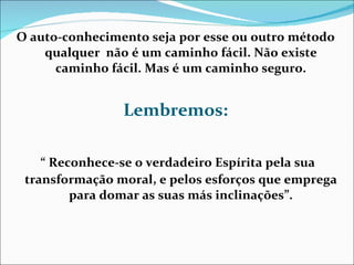 O auto-conhecimento seja por esse ou outro método qualquer  n ão é um caminho fácil. Não existe caminho fácil. Mas é um caminho seguro. Lembremos: “  Reconhece-se o verdadeiro Espírita pela sua transformação moral, e pelos esforços que emprega para domar as suas más inclinações”. 