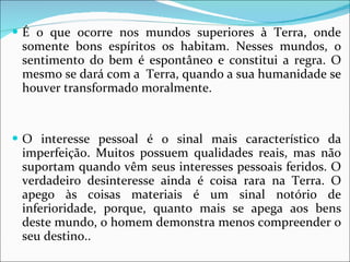 É o que ocorre nos mundos superiores à Terra, onde somente bons espíritos os habitam. Nesses mundos, o sentimento do bem é espontâneo e constitui a regra. O mesmo se dará com a  Terra, quando a sua humanidade se houver transformado moralmente.  O interesse pessoal é o sinal mais característico da imperfeição. Muitos possuem qualidades reais, mas não suportam quando vêm seus interesses pessoais feridos. O verdadeiro desinteresse ainda é coisa rara na Terra. O apego às coisas materiais é um sinal notório de inferioridade, porque, quanto mais se apega aos bens deste mundo, o homem demonstra menos compreender o seu destino.. 