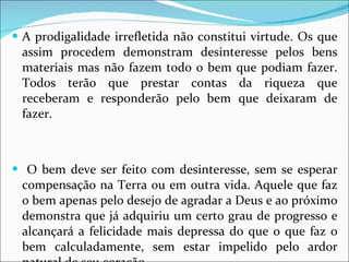 A prodigalidade irrefletida não constitui virtude. Os que assim procedem demonstram desinteresse pelos bens materiais mas não fazem todo o bem que podiam fazer. Todos terão que prestar contas da riqueza que receberam e responderão pelo bem que deixaram de fazer. O bem deve ser feito com desinteresse, sem se esperar compensação na Terra ou em outra vida. Aquele que faz o bem apenas pelo desejo de agradar a Deus e ao próximo demonstra que já adquiriu um certo grau de progresso e alcançará a felicidade mais depressa do que o que faz o bem calculadamente, sem estar impelido pelo ardor natural de seu coração. 