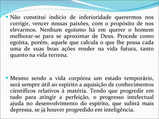 Não constitui indício de inferioridade querermos nos corrigir, vencer nossas paixões, com o propósito de nos elevarmos. Nenhum egoísmo há em querer o homem melhorar-se para se aproximar de Deus. Procede como egoísta, porém, aquele que calcula o que lhe possa cada uma de suas boas ações render na vida futura, tanto quanto na vida terrena.  Mesmo sendo a vida corpórea um estado temporário, será sempre útil ao espírito a aquisição de conhecimentos científicos relativos à matéria. Tendo que progredir em tudo para atingir a perfeição, o progresso intelectual ajuda no desenvolvimento do espírito, que subirá mais depressa, se já houver progredido em inteligência. 