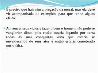 É preciso que haja sim a pregação da moral, mas ela deve vir acompanhada de exemplos, para que tenha algum efeito.  Ao vencer seus vícios e fazer o bem o homem não pode se vangloriar disso, pois então estaria jogando por terra todas as suas conquistas visto que estaria se envaidecendo de seus atos e então estaria cometendo outra falta. 