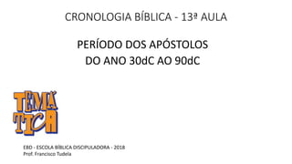 CRONOLOGIA BÍBLICA - 13ª AULA
PERÍODO DOS APÓSTOLOS
DO ANO 30dC AO 90dC
EBD - ESCOLA BÍBLICA DISCIPULADORA - 2018
Prof. Francisco Tudela
 