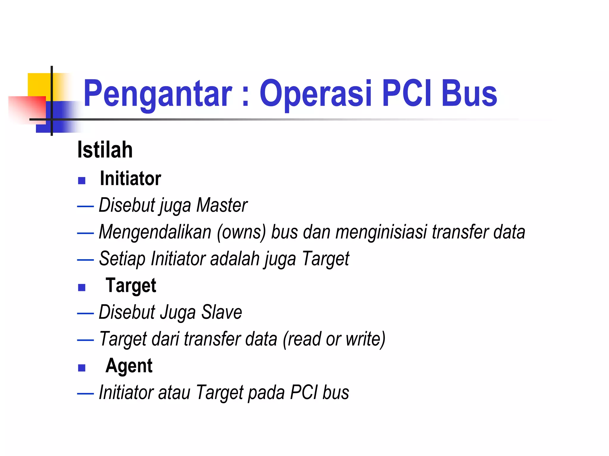 Pengantar : Operasi PCI Bus
Istilah
 Initiator
— Disebut juga Master
— Mengendalikan (owns) bus dan menginisiasi transfer data
— Setiap Initiator adalah juga Target
  Target
— Disebut Juga Slave
— Target dari transfer data (read or write)
  Agent
— Initiator atau Target pada PCI bus
 