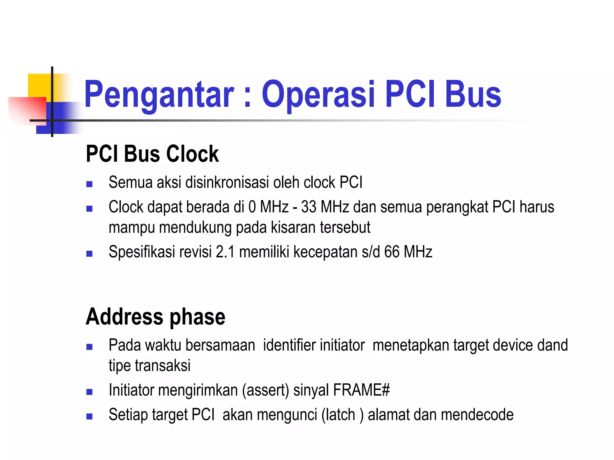 Pengantar : Operasi PCI Bus
PCI Bus Clock
   Semua aksi disinkronisasi oleh clock PCI
   Clock dapat berada di 0 MHz - 33 MHz dan semua perangkat PCI harus
    mampu mendukung pada kisaran tersebut
   Spesifikasi revisi 2.1 memiliki kecepatan s/d 66 MHz


Address phase
   Pada waktu bersamaan identifier initiator menetapkan target device dand
    tipe transaksi
   Initiator mengirimkan (assert) sinyal FRAME#
   Setiap target PCI akan mengunci (latch ) alamat dan mendecode
 