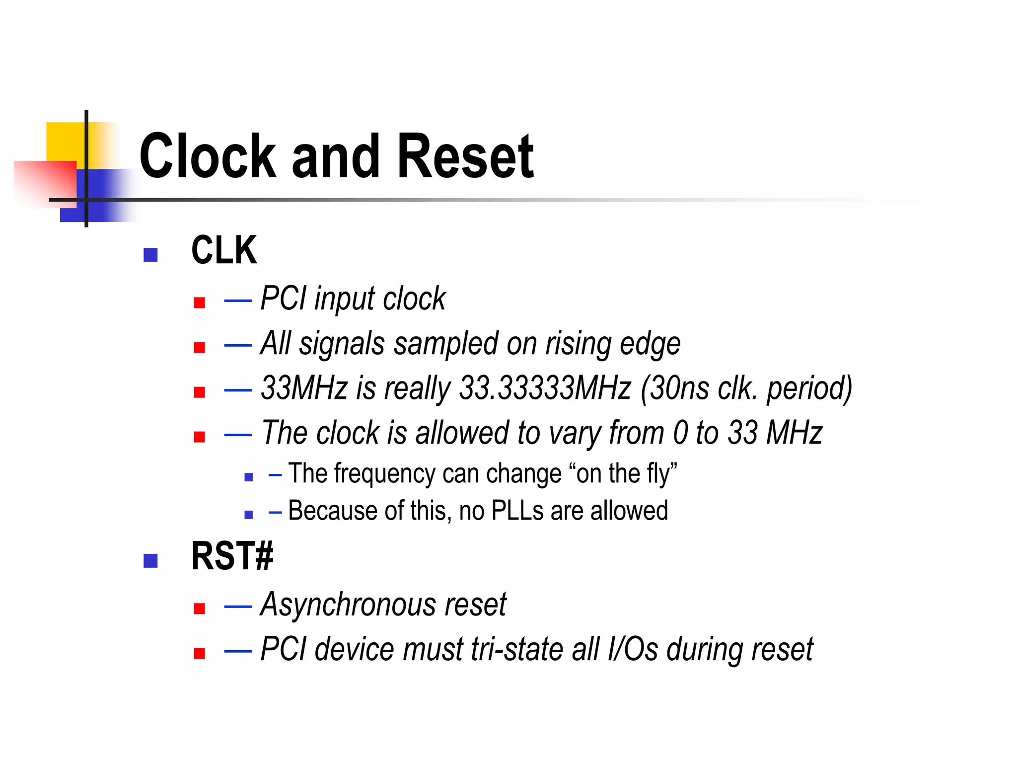 Clock and Reset
   CLK
       — PCI input clock
       — All signals sampled on rising edge
       — 33MHz is really 33.33333MHz (30ns clk. period)
       — The clock is allowed to vary from 0 to 33 MHz
            – The frequency can change ―on the fly‖
            – Because of this, no PLLs are allowed
   RST#
       — Asynchronous reset
       — PCI device must tri-state all I/Os during reset
 