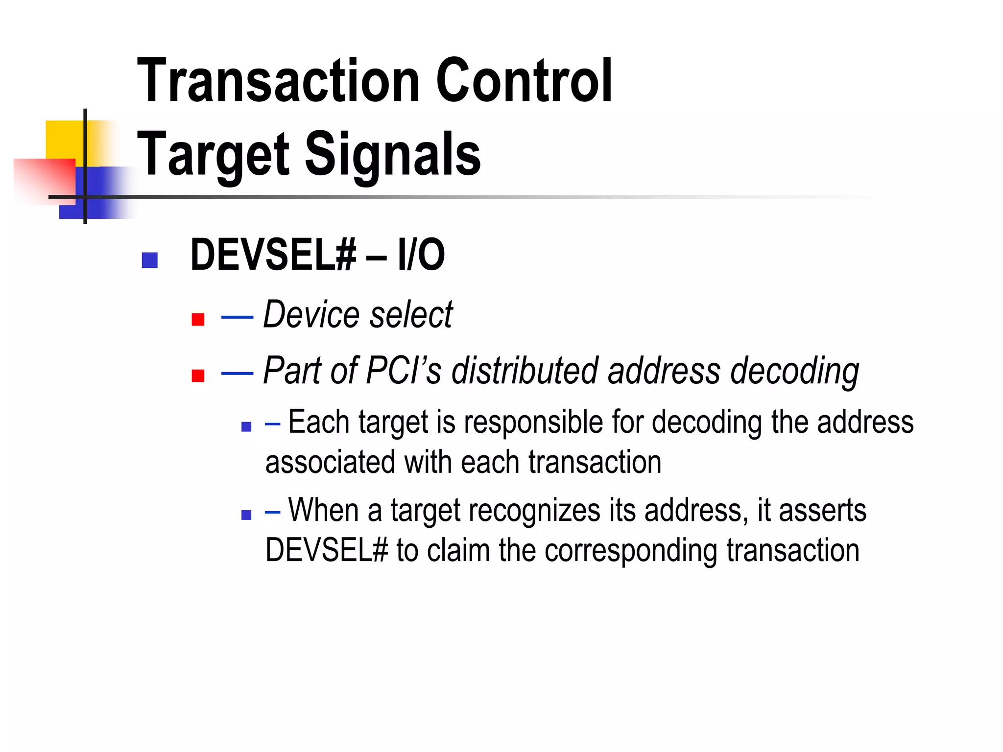 Transaction Control
Target Signals
   DEVSEL# – I/O
       — Device select
       — Part of PCI’s distributed address decoding
            – Each target is responsible for decoding the address
             associated with each transaction
            – When a target recognizes its address, it asserts
             DEVSEL# to claim the corresponding transaction
 