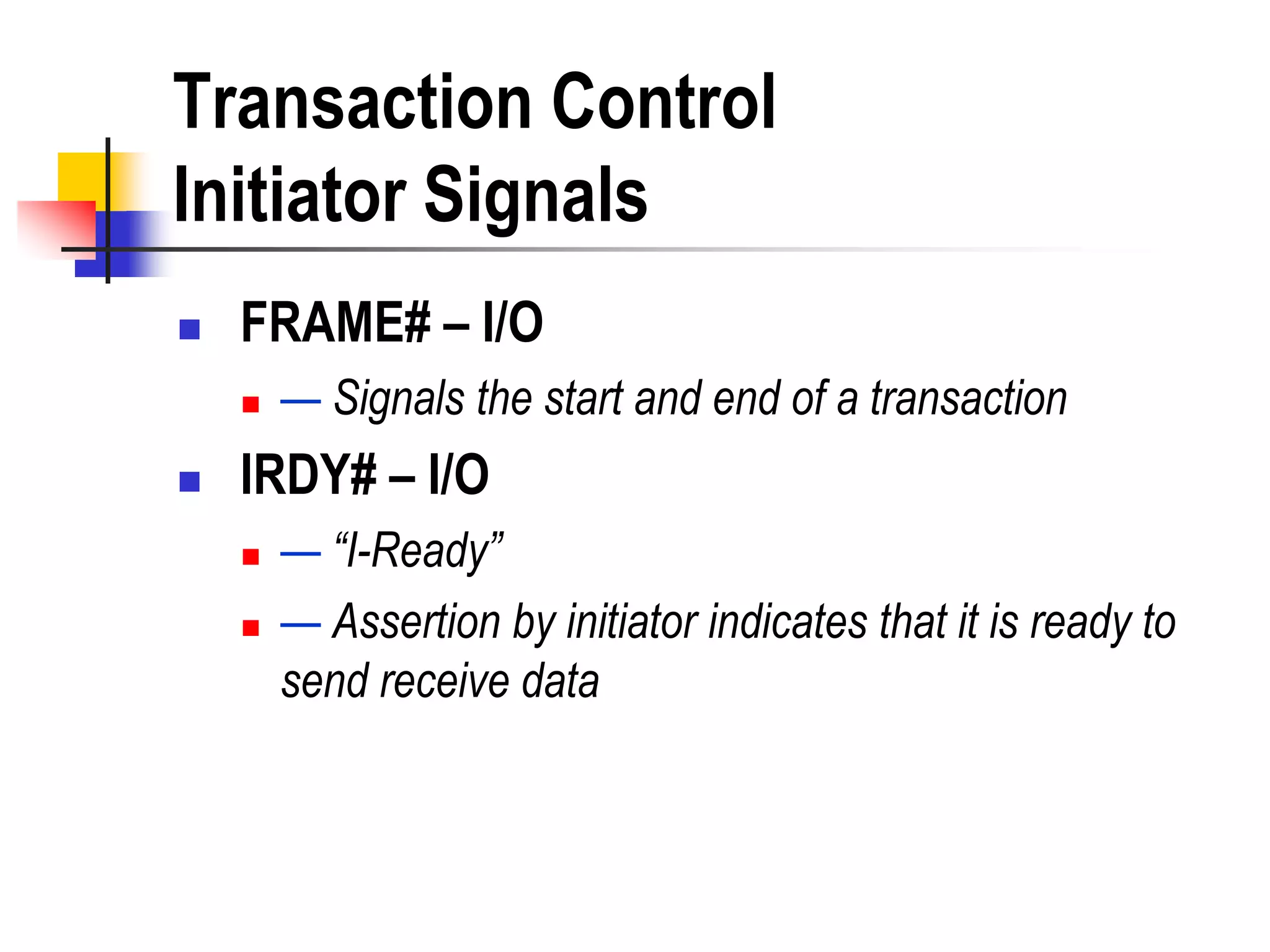 Transaction Control
Initiator Signals
   FRAME# – I/O
       — Signals the start and end of a transaction
   IRDY# – I/O
       — “I-Ready”
       — Assertion by initiator indicates that it is ready to
        send receive data
 