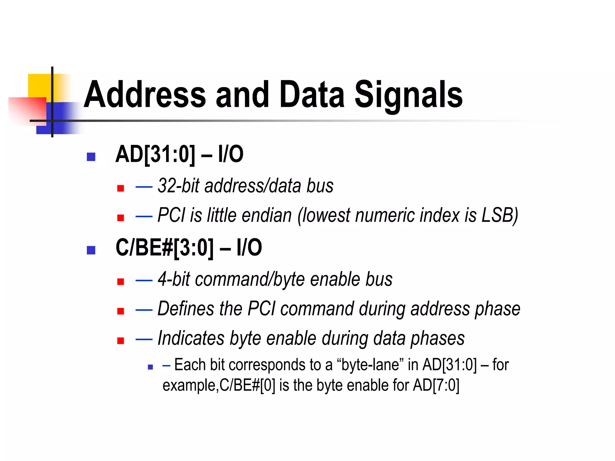 Address and Data Signals
   AD[31:0] – I/O
       — 32-bit address/data bus
       — PCI is little endian (lowest numeric index is LSB)
   C/BE#[3:0] – I/O
       — 4-bit command/byte enable bus
       — Defines the PCI command during address phase
       — Indicates byte enable during data phases
            – Each bit corresponds to a ―byte-lane‖ in AD[31:0] – for
             example,C/BE#[0] is the byte enable for AD[7:0]
 