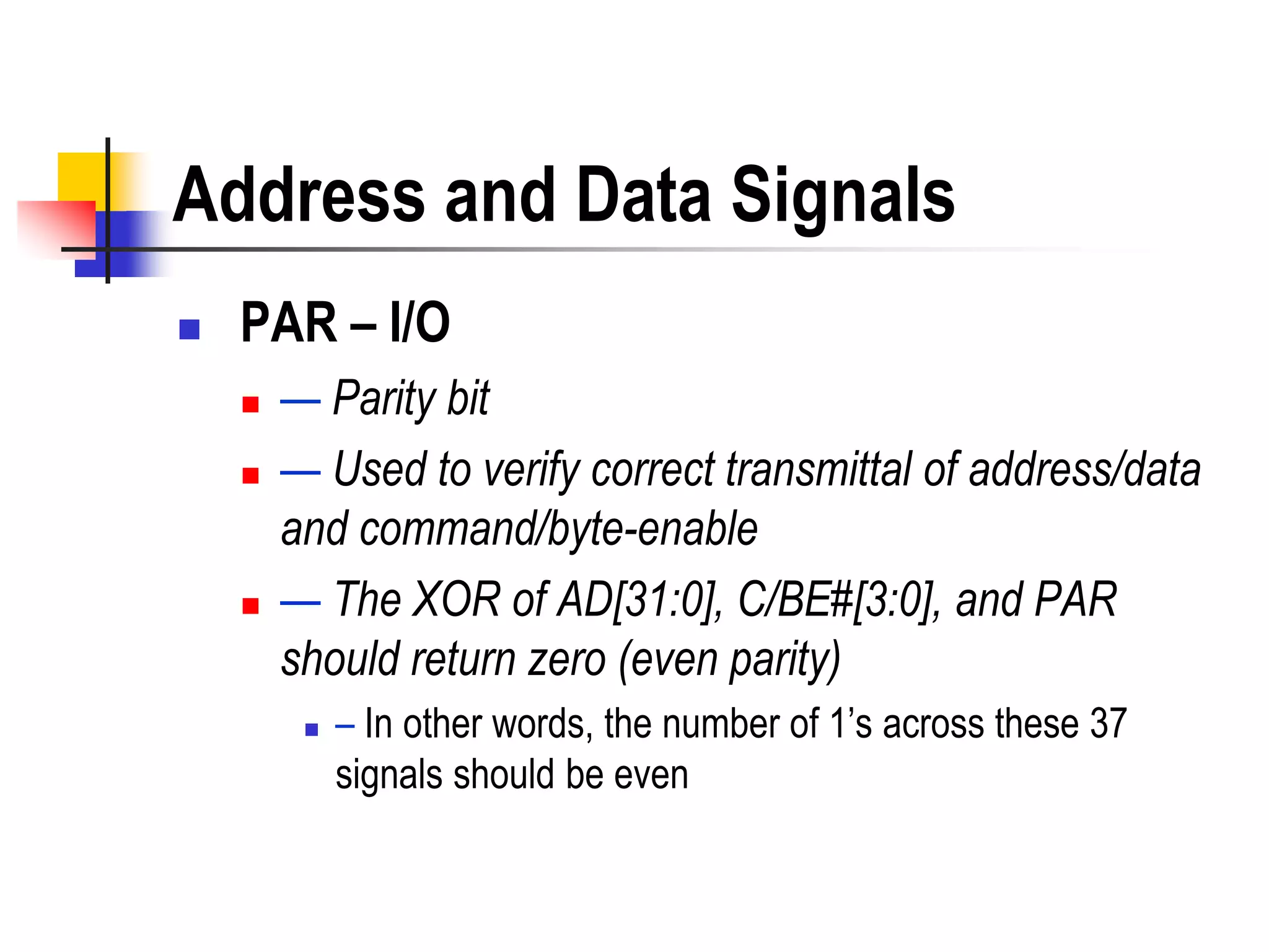 Address and Data Signals
   PAR – I/O
       — Parity bit
       — Used to verify correct transmittal of address/data
        and command/byte-enable
       — The XOR of AD[31:0], C/BE#[3:0], and PAR
        should return zero (even parity)
            – In other words, the number of 1’s across these 37
             signals should be even
 
