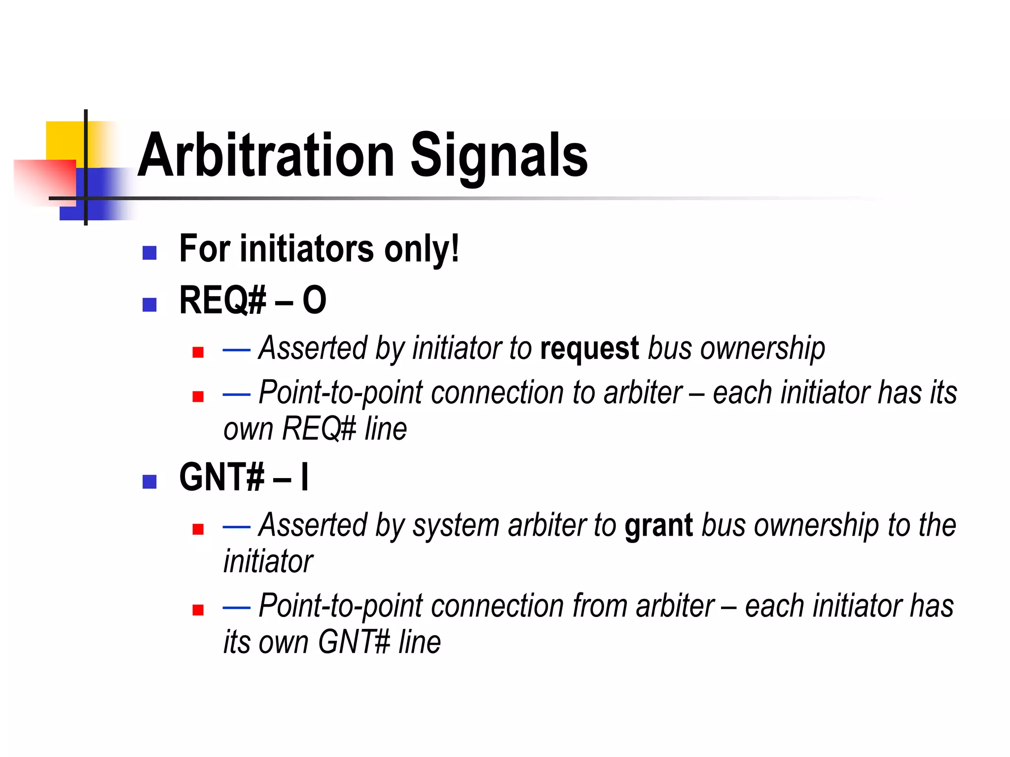 Arbitration Signals
   For initiators only!
   REQ# – O
       — Asserted by initiator to request bus ownership
       — Point-to-point connection to arbiter – each initiator has its
        own REQ# line
   GNT# – I
       — Asserted by system arbiter to grant bus ownership to the
        initiator
       — Point-to-point connection from arbiter – each initiator has
        its own GNT# line
 