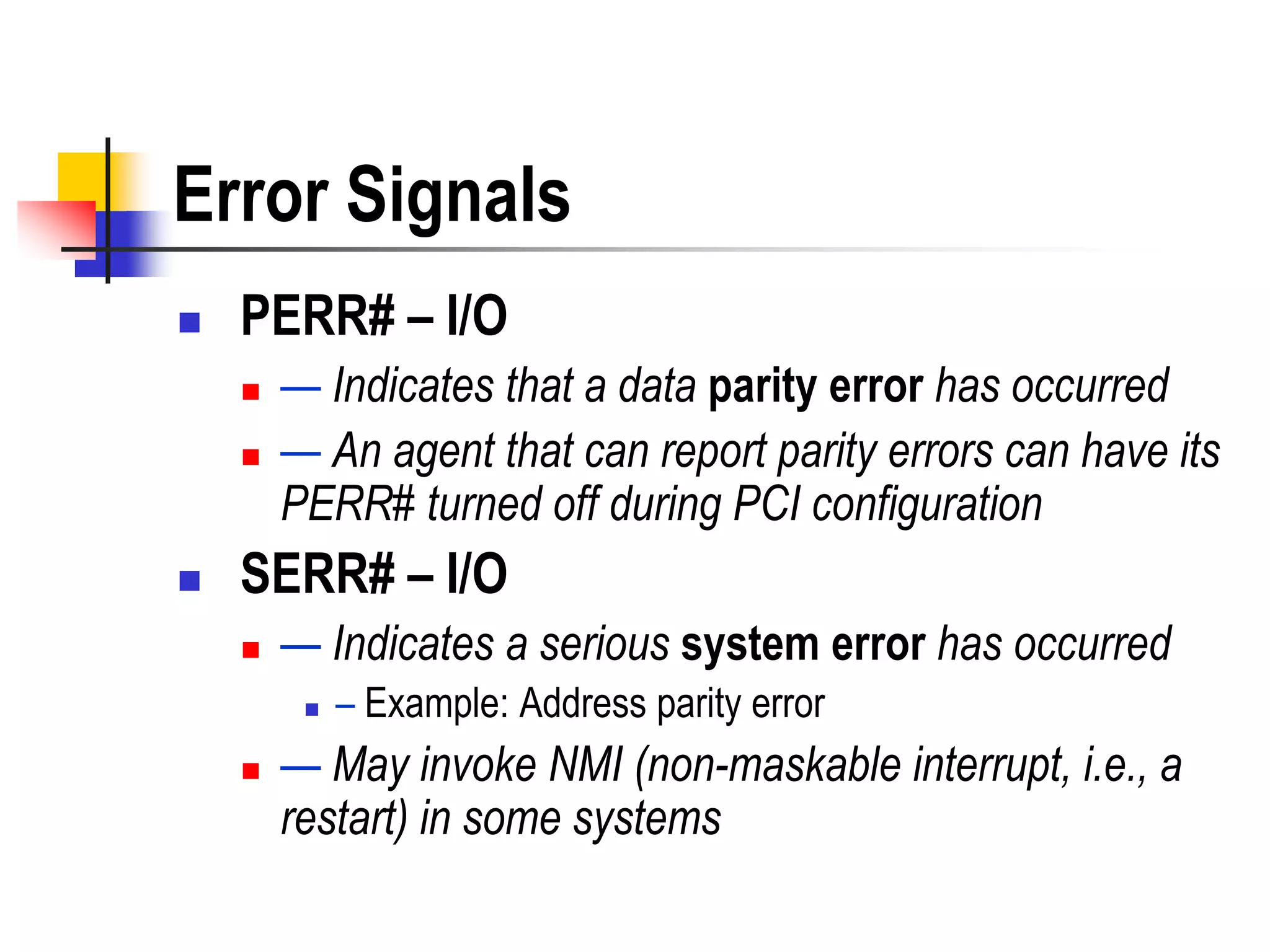 Error Signals
   PERR# – I/O
       — Indicates that a data parity error has occurred
       — An agent that can report parity errors can have its
        PERR# turned off during PCI configuration
   SERR# – I/O
       — Indicates a serious system error has occurred
            – Example: Address parity error
       — May invoke NMI (non-maskable interrupt, i.e., a
        restart) in some systems
 