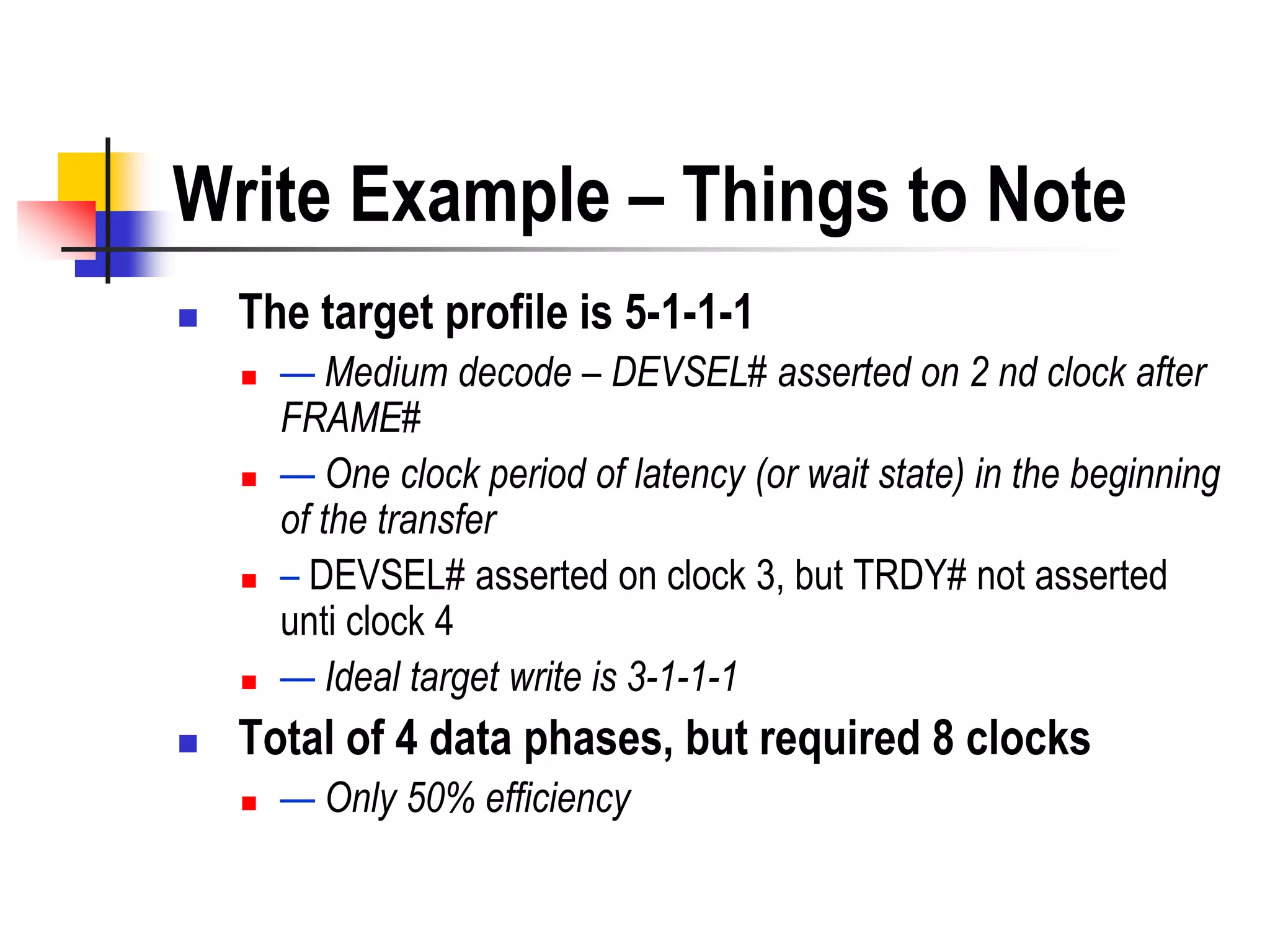 Write Example – Things to Note
   The target profile is 5-1-1-1
       — Medium decode – DEVSEL# asserted on 2 nd clock after
        FRAME#
       — One clock period of latency (or wait state) in the beginning
        of the transfer
       – DEVSEL# asserted on clock 3, but TRDY# not asserted
        unti clock 4
       — Ideal target write is 3-1-1-1
   Total of 4 data phases, but required 8 clocks
       — Only 50% efficiency
 