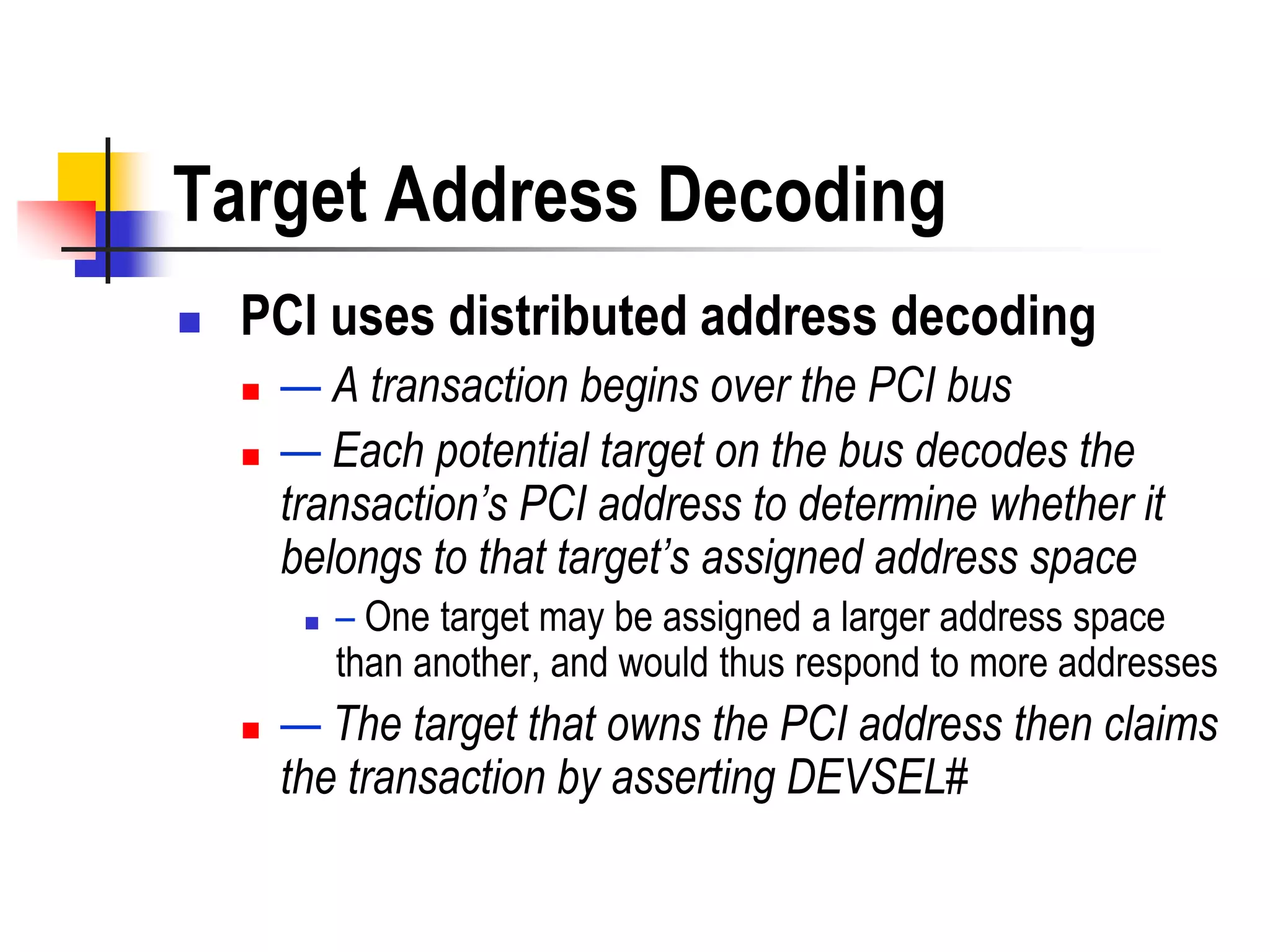 Target Address Decoding
   PCI uses distributed address decoding
       — A transaction begins over the PCI bus
       — Each potential target on the bus decodes the
        transaction’s PCI address to determine whether it
        belongs to that target’s assigned address space
            – One target may be assigned a larger address space
             than another, and would thus respond to more addresses
       — The target that owns the PCI address then claims
        the transaction by asserting DEVSEL#
 