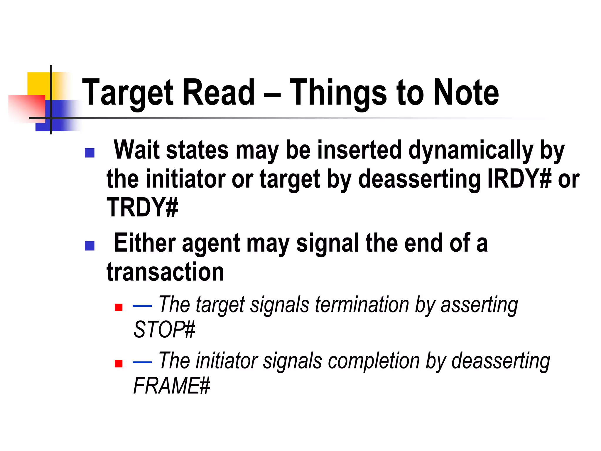 Target Read – Things to Note
    Wait states may be inserted dynamically by
    the initiator or target by deasserting IRDY# or
    TRDY#
    Either agent may signal the end of a
    transaction
       — The target signals termination by asserting
        STOP#
       — The initiator signals completion by deasserting
        FRAME#
 