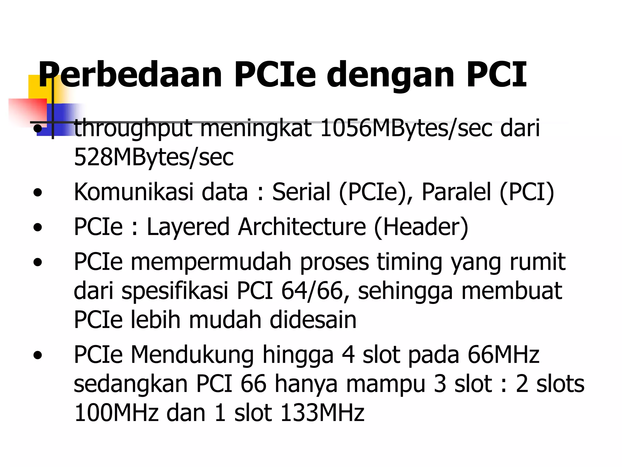 Perbedaan PCIe dengan PCI
•   throughput meningkat 1056MBytes/sec dari
    528MBytes/sec
•   Komunikasi data : Serial (PCIe), Paralel (PCI)
•   PCIe : Layered Architecture (Header)
•   PCIe mempermudah proses timing yang rumit
    dari spesifikasi PCI 64/66, sehingga membuat
    PCIe lebih mudah didesain
•   PCIe Mendukung hingga 4 slot pada 66MHz
    sedangkan PCI 66 hanya mampu 3 slot : 2 slots
    100MHz dan 1 slot 133MHz
 