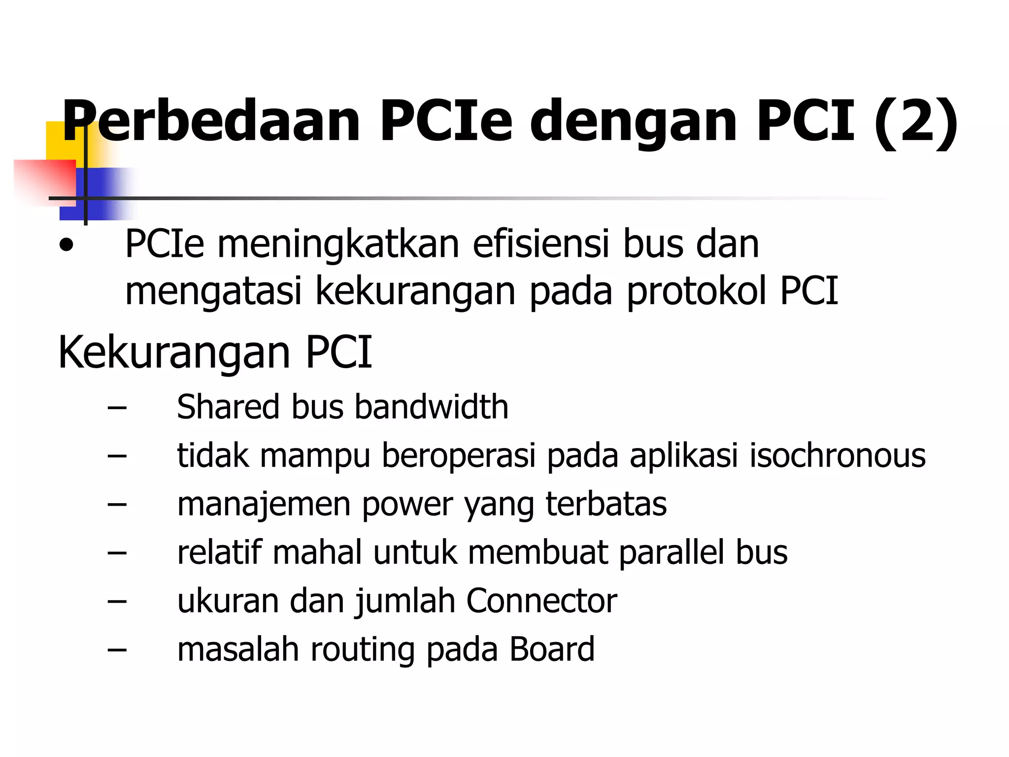 Perbedaan PCIe dengan PCI (2)

•   PCIe meningkatkan efisiensi bus dan
    mengatasi kekurangan pada protokol PCI
Kekurangan PCI
    –   Shared bus bandwidth
    –   tidak mampu beroperasi pada aplikasi isochronous
    –   manajemen power yang terbatas
    –   relatif mahal untuk membuat parallel bus
    –   ukuran dan jumlah Connector
    –   masalah routing pada Board
 